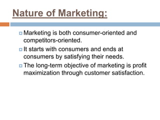 Nature of Marketing:
 Marketing is both consumer-oriented and
competitors-oriented.
 It starts with consumers and ends at
consumers by satisfying their needs.
 The long-term objective of marketing is profit
maximization through customer satisfaction.
 