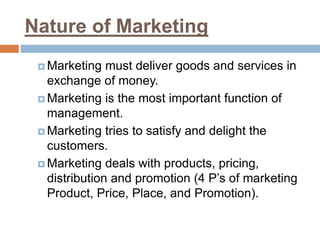Nature of Marketing
 Marketing must deliver goods and services in
exchange of money.
 Marketing is the most important function of
management.
 Marketing tries to satisfy and delight the
customers.
 Marketing deals with products, pricing,
distribution and promotion (4 P’s of marketing
Product, Price, Place, and Promotion).
 