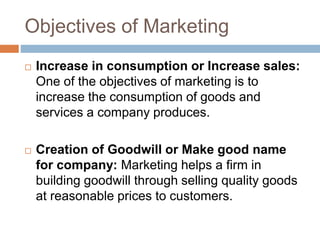 Objectives of Marketing
 Increase in consumption or Increase sales:
One of the objectives of marketing is to
increase the consumption of goods and
services a company produces.
 Creation of Goodwill or Make good name
for company: Marketing helps a firm in
building goodwill through selling quality goods
at reasonable prices to customers.
 