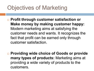 Objectives of Marketing
 Profit through customer satisfaction or
Make money by making customer happy:
Modern marketing aims at satisfying the
customer needs and wants. It recognizes the
fact that profit can be earned only through
customer satisfaction.
 Providing wide choice of Goods or provide
many types of products: Marketing aims at
providing a wide variety of products to the
customers.
 