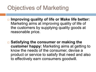 Objectives of Marketing
 Improving quality of life or Make life better:
Marketing aims at improving quality of life of
the customers by supplying quality goods at
reasonable price.
 Satisfying the consumer or making the
customer happy: Marketing aims at getting to
know the needs of the consumer, devise a
product or service to satisfy that need and also
to effectively earn consumers goodwill.
 