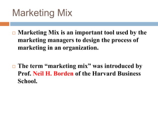 Marketing Mix
 Marketing Mix is an important tool used by the
marketing managers to design the process of
marketing in an organization.
 The term “marketing mix” was introduced by
Prof. Neil H. Borden of the Harvard Business
School.
 