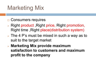 Marketing Mix
 Consumers requires
 Right product ,Right price, Right promotion,
Right time ,Right place(distribution system)
 The 4 P’s must be mixed in such a way as to
suit to the target market
 Marketing Mix provide maximum
satisfaction to customers and maximum
profit to the company
 