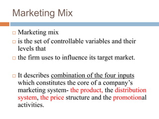Marketing Mix
 Marketing mix
 is the set of controllable variables and their
levels that
 the firm uses to influence its target market.
 It describes combination of the four inputs
which constitutes the core of a company’s
marketing system- the product, the distribution
system, the price structure and the promotional
activities.
 
