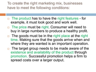 To create the right marketing mix, businesses
have to meet the following conditions:
 The product has to have the right features - for
example, it must look good and work well.
 The price must be right. Consumer will need to
buy in large numbers to produce a healthy profit.
 The goods must be in the right place at the right
time. Making sure that the goods arrive when and
where they are wanted is an important operation.
 The target group needs to be made aware of the
existence and availability of the product through
promotion. Successful promotion helps a firm to
spread costs over a larger output.
 