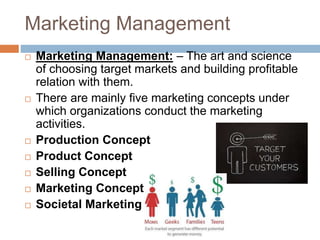 Marketing Management
 Marketing Management: – The art and science
of choosing target markets and building profitable
relation with them.
 There are mainly five marketing concepts under
which organizations conduct the marketing
activities.
 Production Concept
 Product Concept
 Selling Concept
 Marketing Concept
 Societal Marketing
 