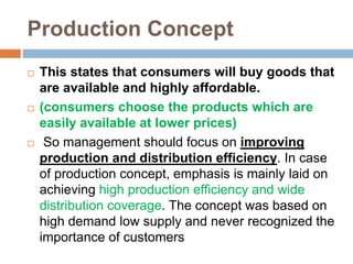 Production Concept
 This states that consumers will buy goods that
are available and highly affordable.
 (consumers choose the products which are
easily available at lower prices)
 So management should focus on improving
production and distribution efficiency. In case
of production concept, emphasis is mainly laid on
achieving high production efficiency and wide
distribution coverage. The concept was based on
high demand low supply and never recognized the
importance of customers
 