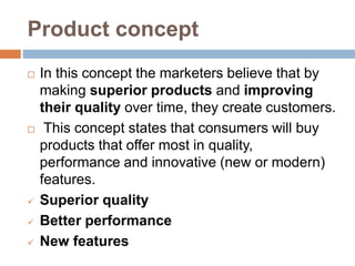Product concept
 In this concept the marketers believe that by
making superior products and improving
their quality over time, they create customers.
 This concept states that consumers will buy
products that offer most in quality,
performance and innovative (new or modern)
features.
 Superior quality
 Better performance
 New features
 