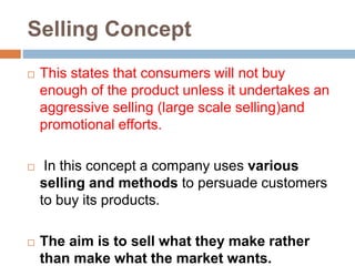 Selling Concept
 This states that consumers will not buy
enough of the product unless it undertakes an
aggressive selling (large scale selling)and
promotional efforts.
 In this concept a company uses various
selling and methods to persuade customers
to buy its products.
 The aim is to sell what they make rather
than make what the market wants.
 