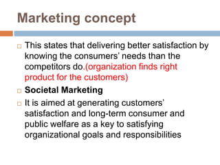 Marketing concept
 This states that delivering better satisfaction by
knowing the consumers’ needs than the
competitors do.(organization finds right
product for the customers)
 Societal Marketing
 It is aimed at generating customers’
satisfaction and long-term consumer and
public welfare as a key to satisfying
organizational goals and responsibilities
 