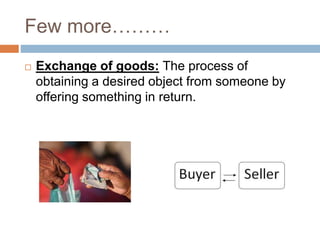 Few more………
 Exchange of goods: The process of
obtaining a desired object from someone by
offering something in return.
 