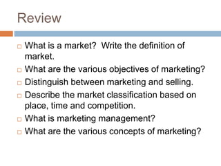 Review
 What is a market? Write the definition of
market.
 What are the various objectives of marketing?
 Distinguish between marketing and selling.
 Describe the market classification based on
place, time and competition.
 What is marketing management?
 What are the various concepts of marketing?
 