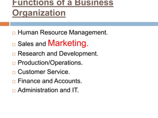 Functions of a Business
Organization
 Human Resource Management.
 Sales and Marketing.
 Research and Development.
 Production/Operations.
 Customer Service.
 Finance and Accounts.
 Administration and IT.
 