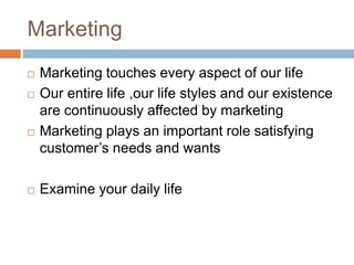 Marketing
 Marketing touches every aspect of our life
 Our entire life ,our life styles and our existence
are continuously affected by marketing
 Marketing plays an important role satisfying
customer’s needs and wants
 Examine your daily life
 