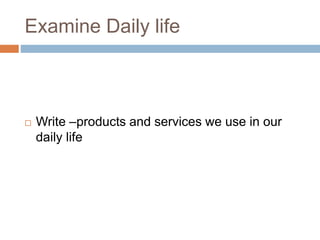 Examine Daily life
 Write –products and services we use in our
daily life
 