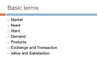 Basic terms
 Market
 Need
 Want
 Demand
 Products
 Exchange and Transaction
 Value and Satisfaction
 