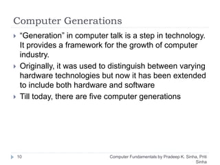 Computer Generations
 “Generation” in computer talk is a step in technology.
It provides a framework for the growth of computer
industry.
 Originally, it was used to distinguish between varying
hardware technologies but now it has been extended
to include both hardware and software
 Till today, there are five computer generations
10 Computer Fundamentals by Pradeep K. Sinha, Priti
Sinha
 