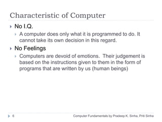 Characteristic of Computer
 No I.Q.
 A computer does only what it is programmed to do. It
cannot take its own decision in this regard.
 No Feelings
 Computers are devoid of emotions. Their judgement is
based on the instructions given to them in the form of
programs that are written by us (human beings)
6 Computer Fundamentals by Pradeep K. Sinha, Priti Sinha
 