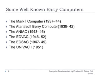 Some Well Known Early Computers
 The Mark I Computer (1937- 44)
 The Atanasoff Berry Computer(1939- 42)
 The ANIAC (1943- 46)
 The EDVAC (1946- 52)
 The EDSAC (1947- 49)
 The UNIVAC I (1951)
9 Computer Fundamentals by Pradeep K. Sinha, Priti
Sinha
 