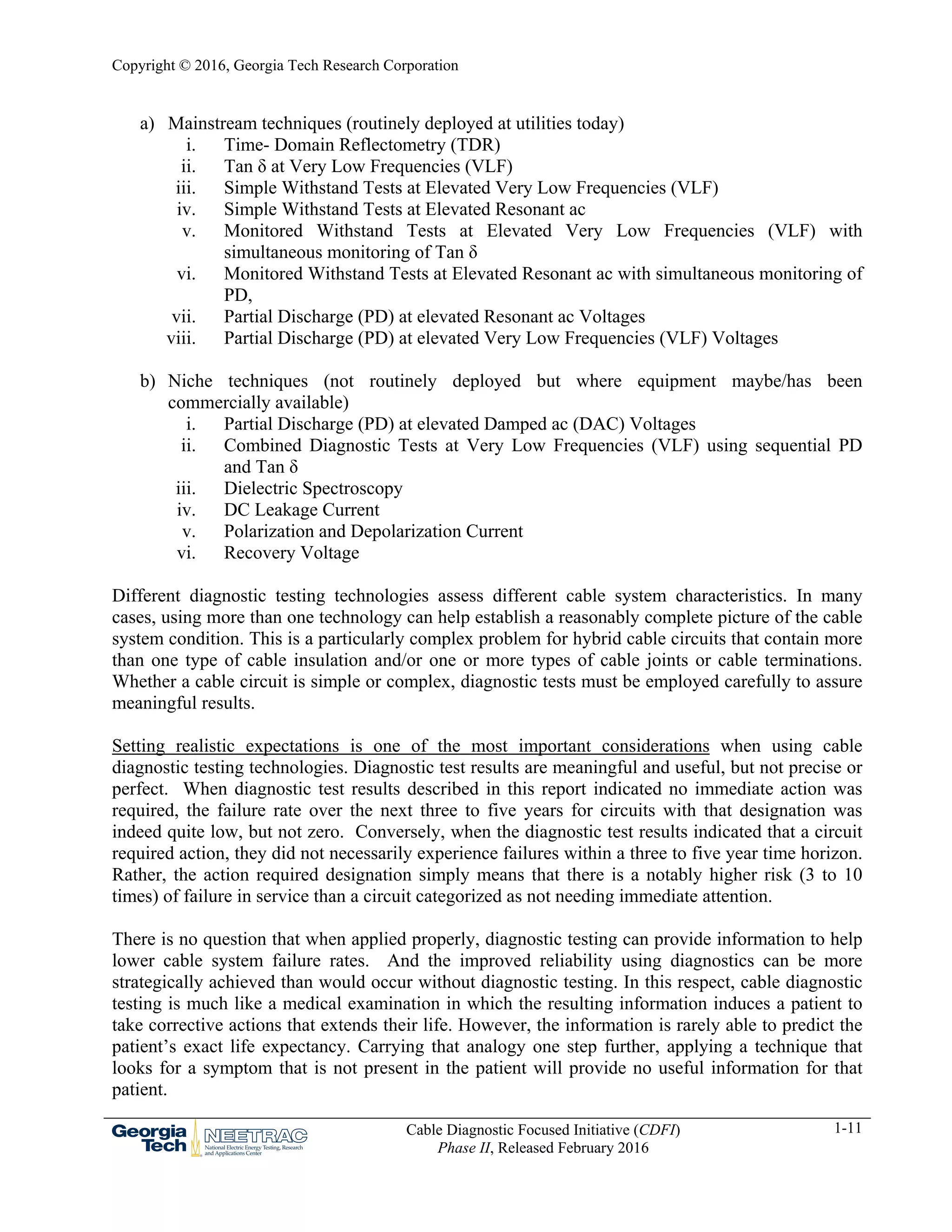 Copyright © 2016, Georgia Tech Research Corporation
Cable Diagnostic Focused Initiative (CDFI)
Phase II, Released February 2016
1-11
a) Mainstream techniques (routinely deployed at utilities today)
i. Time- Domain Reflectometry (TDR)
ii. Tan δ at Very Low Frequencies (VLF)
iii. Simple Withstand Tests at Elevated Very Low Frequencies (VLF)
iv. Simple Withstand Tests at Elevated Resonant ac
v. Monitored Withstand Tests at Elevated Very Low Frequencies (VLF) with
simultaneous monitoring of Tan δ
vi. Monitored Withstand Tests at Elevated Resonant ac with simultaneous monitoring of
PD,
vii. Partial Discharge (PD) at elevated Resonant ac Voltages
viii. Partial Discharge (PD) at elevated Very Low Frequencies (VLF) Voltages
b) Niche techniques (not routinely deployed but where equipment maybe/has been
commercially available)
i. Partial Discharge (PD) at elevated Damped ac (DAC) Voltages
ii. Combined Diagnostic Tests at Very Low Frequencies (VLF) using sequential PD
and Tan δ
iii. Dielectric Spectroscopy
iv. DC Leakage Current
v. Polarization and Depolarization Current
vi. Recovery Voltage
Different diagnostic testing technologies assess different cable system characteristics. In many
cases, using more than one technology can help establish a reasonably complete picture of the cable
system condition. This is a particularly complex problem for hybrid cable circuits that contain more
than one type of cable insulation and/or one or more types of cable joints or cable terminations.
Whether a cable circuit is simple or complex, diagnostic tests must be employed carefully to assure
meaningful results.
Setting realistic expectations is one of the most important considerations when using cable
diagnostic testing technologies. Diagnostic test results are meaningful and useful, but not precise or
perfect. When diagnostic test results described in this report indicated no immediate action was
required, the failure rate over the next three to five years for circuits with that designation was
indeed quite low, but not zero. Conversely, when the diagnostic test results indicated that a circuit
required action, they did not necessarily experience failures within a three to five year time horizon.
Rather, the action required designation simply means that there is a notably higher risk (3 to 10
times) of failure in service than a circuit categorized as not needing immediate attention.
There is no question that when applied properly, diagnostic testing can provide information to help
lower cable system failure rates. And the improved reliability using diagnostics can be more
strategically achieved than would occur without diagnostic testing. In this respect, cable diagnostic
testing is much like a medical examination in which the resulting information induces a patient to
take corrective actions that extends their life. However, the information is rarely able to predict the
patient’s exact life expectancy. Carrying that analogy one step further, applying a technique that
looks for a symptom that is not present in the patient will provide no useful information for that
patient.
 