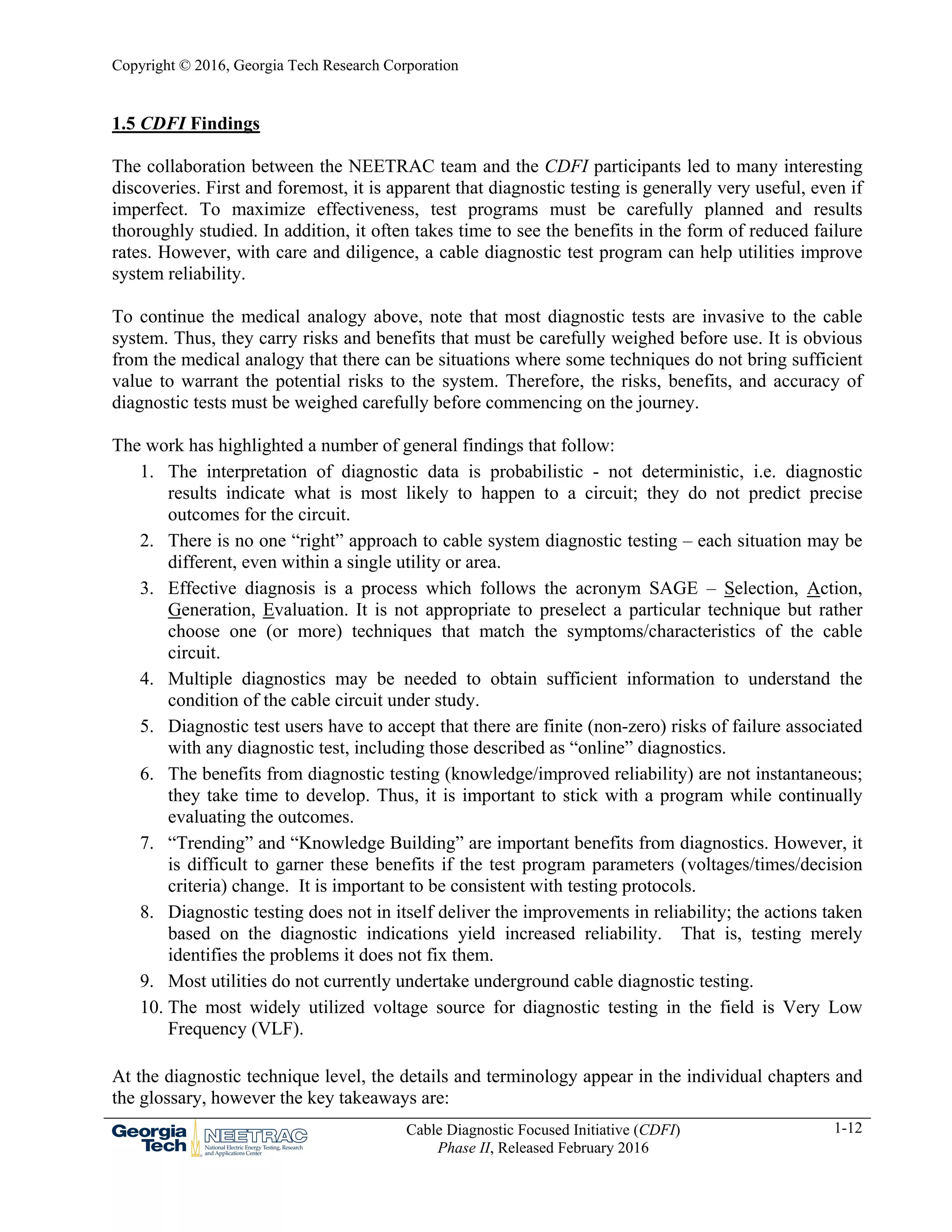 Copyright © 2016, Georgia Tech Research Corporation
Cable Diagnostic Focused Initiative (CDFI)
Phase II, Released February 2016
1-12
1.5 CDFI Findings
The collaboration between the NEETRAC team and the CDFI participants led to many interesting
discoveries. First and foremost, it is apparent that diagnostic testing is generally very useful, even if
imperfect. To maximize effectiveness, test programs must be carefully planned and results
thoroughly studied. In addition, it often takes time to see the benefits in the form of reduced failure
rates. However, with care and diligence, a cable diagnostic test program can help utilities improve
system reliability.
To continue the medical analogy above, note that most diagnostic tests are invasive to the cable
system. Thus, they carry risks and benefits that must be carefully weighed before use. It is obvious
from the medical analogy that there can be situations where some techniques do not bring sufficient
value to warrant the potential risks to the system. Therefore, the risks, benefits, and accuracy of
diagnostic tests must be weighed carefully before commencing on the journey.
The work has highlighted a number of general findings that follow:
1. The interpretation of diagnostic data is probabilistic - not deterministic, i.e. diagnostic
results indicate what is most likely to happen to a circuit; they do not predict precise
outcomes for the circuit.
2. There is no one “right” approach to cable system diagnostic testing – each situation may be
different, even within a single utility or area.
3. Effective diagnosis is a process which follows the acronym SAGE – Selection, Action,
Generation, Evaluation. It is not appropriate to preselect a particular technique but rather
choose one (or more) techniques that match the symptoms/characteristics of the cable
circuit.
4. Multiple diagnostics may be needed to obtain sufficient information to understand the
condition of the cable circuit under study.
5. Diagnostic test users have to accept that there are finite (non-zero) risks of failure associated
with any diagnostic test, including those described as “online” diagnostics.
6. The benefits from diagnostic testing (knowledge/improved reliability) are not instantaneous;
they take time to develop. Thus, it is important to stick with a program while continually
evaluating the outcomes.
7. “Trending” and “Knowledge Building” are important benefits from diagnostics. However, it
is difficult to garner these benefits if the test program parameters (voltages/times/decision
criteria) change. It is important to be consistent with testing protocols.
8. Diagnostic testing does not in itself deliver the improvements in reliability; the actions taken
based on the diagnostic indications yield increased reliability. That is, testing merely
identifies the problems it does not fix them.
9. Most utilities do not currently undertake underground cable diagnostic testing.
10. The most widely utilized voltage source for diagnostic testing in the field is Very Low
Frequency (VLF).
At the diagnostic technique level, the details and terminology appear in the individual chapters and
the glossary, however the key takeaways are:
 