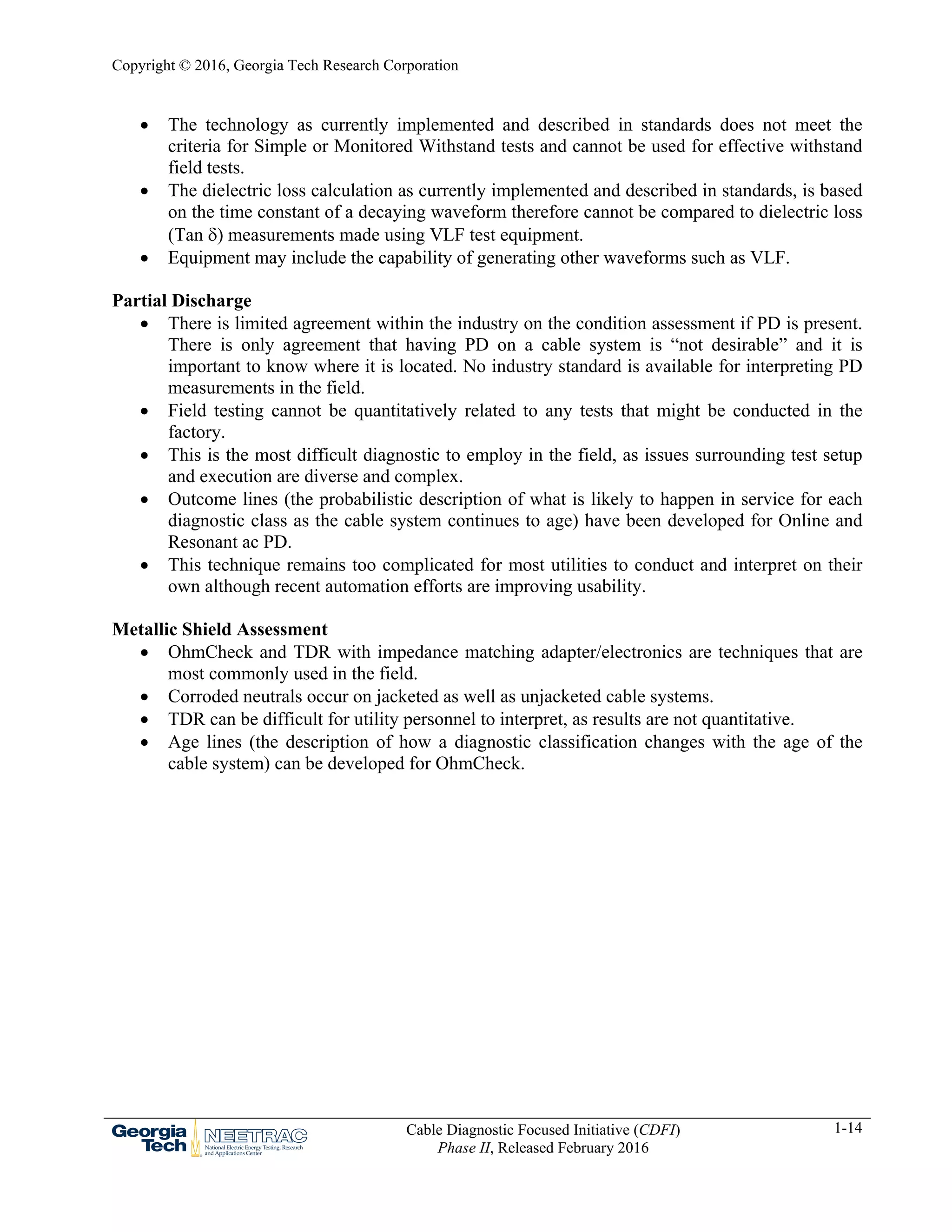 Copyright © 2016, Georgia Tech Research Corporation
Cable Diagnostic Focused Initiative (CDFI)
Phase II, Released February 2016
1-14
 The technology as currently implemented and described in standards does not meet the
criteria for Simple or Monitored Withstand tests and cannot be used for effective withstand
field tests.
 The dielectric loss calculation as currently implemented and described in standards, is based
on the time constant of a decaying waveform therefore cannot be compared to dielectric loss
(Tan ) measurements made using VLF test equipment.
 Equipment may include the capability of generating other waveforms such as VLF.
Partial Discharge
 There is limited agreement within the industry on the condition assessment if PD is present.
There is only agreement that having PD on a cable system is “not desirable” and it is
important to know where it is located. No industry standard is available for interpreting PD
measurements in the field.
 Field testing cannot be quantitatively related to any tests that might be conducted in the
factory.
 This is the most difficult diagnostic to employ in the field, as issues surrounding test setup
and execution are diverse and complex.
 Outcome lines (the probabilistic description of what is likely to happen in service for each
diagnostic class as the cable system continues to age) have been developed for Online and
Resonant ac PD.
 This technique remains too complicated for most utilities to conduct and interpret on their
own although recent automation efforts are improving usability.
Metallic Shield Assessment
 OhmCheck and TDR with impedance matching adapter/electronics are techniques that are
most commonly used in the field.
 Corroded neutrals occur on jacketed as well as unjacketed cable systems.
 TDR can be difficult for utility personnel to interpret, as results are not quantitative.
 Age lines (the description of how a diagnostic classification changes with the age of the
cable system) can be developed for OhmCheck.
 