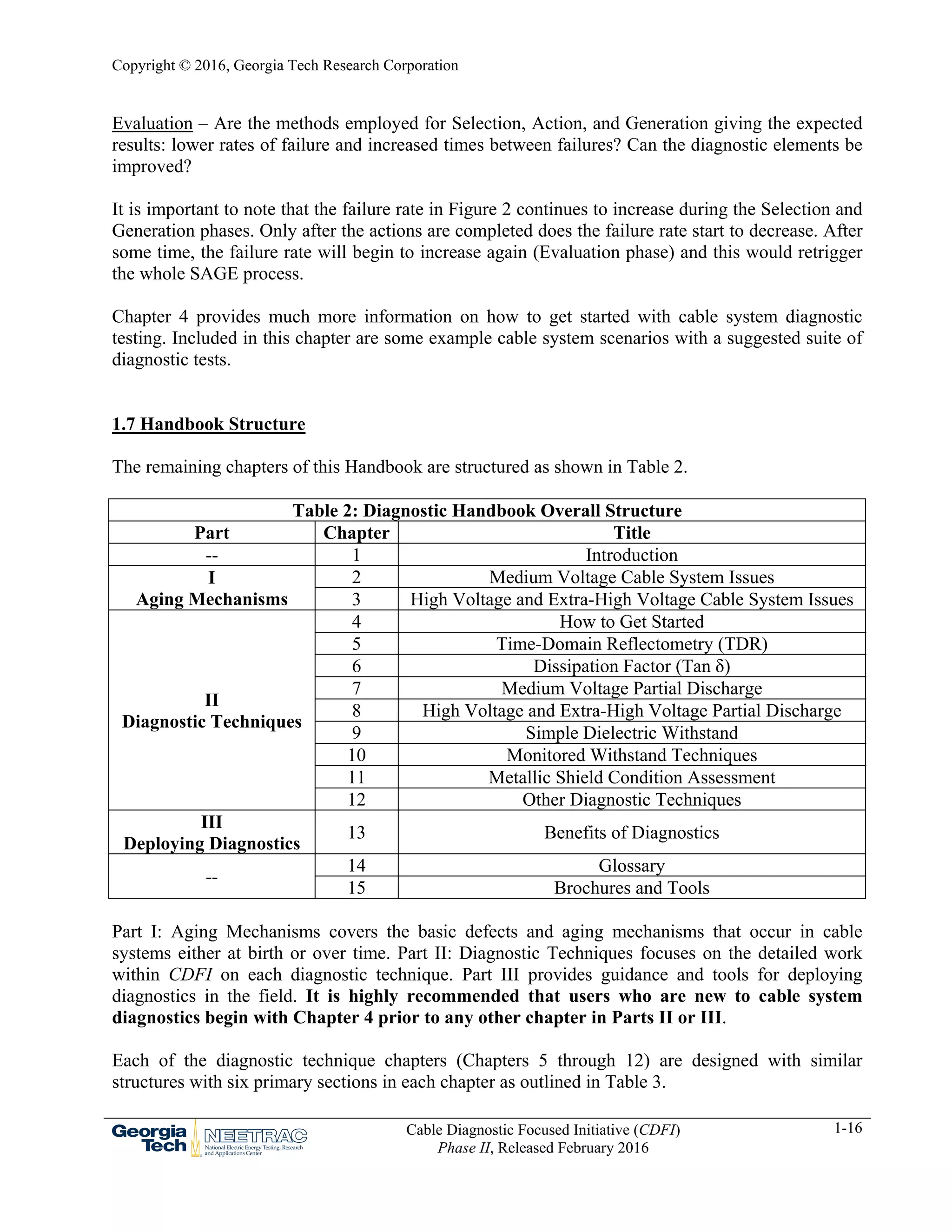Copyright © 2016, Georgia Tech Research Corporation
Cable Diagnostic Focused Initiative (CDFI)
Phase II, Released February 2016
1-16
Evaluation – Are the methods employed for Selection, Action, and Generation giving the expected
results: lower rates of failure and increased times between failures? Can the diagnostic elements be
improved?
It is important to note that the failure rate in Figure 2 continues to increase during the Selection and
Generation phases. Only after the actions are completed does the failure rate start to decrease. After
some time, the failure rate will begin to increase again (Evaluation phase) and this would retrigger
the whole SAGE process.
Chapter 4 provides much more information on how to get started with cable system diagnostic
testing. Included in this chapter are some example cable system scenarios with a suggested suite of
diagnostic tests.
1.7 Handbook Structure
The remaining chapters of this Handbook are structured as shown in Table 2.
Table 2: Diagnostic Handbook Overall Structure
Part Chapter Title
-- 1 Introduction
I
Aging Mechanisms
2 Medium Voltage Cable System Issues
3 High Voltage and Extra-High Voltage Cable System Issues
II
Diagnostic Techniques
4 How to Get Started
5 Time-Domain Reflectometry (TDR)
6 Dissipation Factor (Tan δ)
7 Medium Voltage Partial Discharge
8 High Voltage and Extra-High Voltage Partial Discharge
9 Simple Dielectric Withstand
10 Monitored Withstand Techniques
11 Metallic Shield Condition Assessment
12 Other Diagnostic Techniques
III
Deploying Diagnostics
13 Benefits of Diagnostics
--
14 Glossary
15 Brochures and Tools
Part I: Aging Mechanisms covers the basic defects and aging mechanisms that occur in cable
systems either at birth or over time. Part II: Diagnostic Techniques focuses on the detailed work
within CDFI on each diagnostic technique. Part III provides guidance and tools for deploying
diagnostics in the field. It is highly recommended that users who are new to cable system
diagnostics begin with Chapter 4 prior to any other chapter in Parts II or III.
Each of the diagnostic technique chapters (Chapters 5 through 12) are designed with similar
structures with six primary sections in each chapter as outlined in Table 3.
 