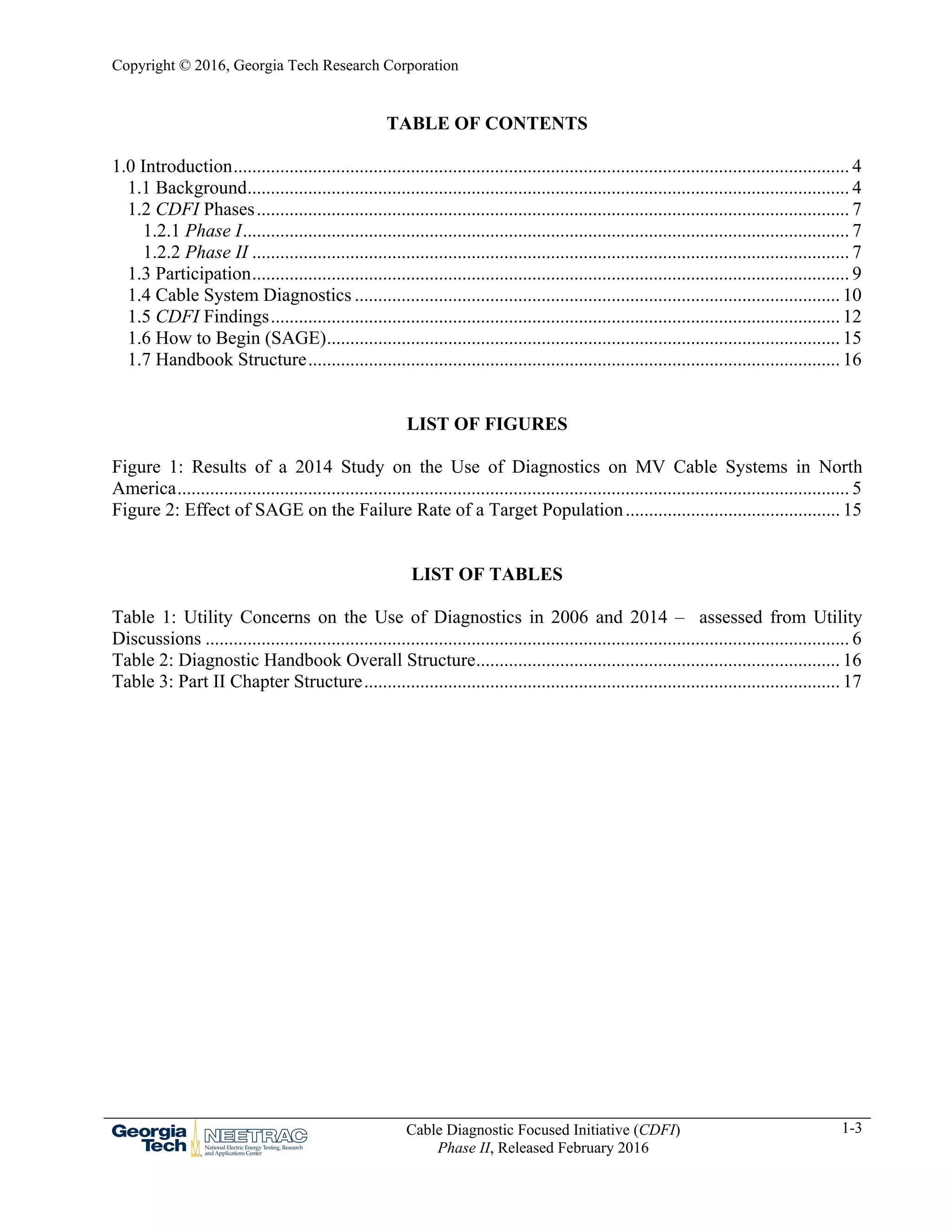 Copyright © 2016, Georgia Tech Research Corporation
Cable Diagnostic Focused Initiative (CDFI)
Phase II, Released February 2016
1-3
TABLE OF CONTENTS
1.0 Introduction.................................................................................................................................... 4 
1.1 Background................................................................................................................................. 4 
1.2 CDFI Phases............................................................................................................................... 7 
1.2.1 Phase I.................................................................................................................................. 7 
1.2.2 Phase II ................................................................................................................................ 7 
1.3 Participation................................................................................................................................ 9 
1.4 Cable System Diagnostics ........................................................................................................ 10 
1.5 CDFI Findings.......................................................................................................................... 12 
1.6 How to Begin (SAGE).............................................................................................................. 15 
1.7 Handbook Structure.................................................................................................................. 16 
LIST OF FIGURES
Figure 1: Results of a 2014 Study on the Use of Diagnostics on MV Cable Systems in North
America................................................................................................................................................ 5 
Figure 2: Effect of SAGE on the Failure Rate of a Target Population.............................................. 15 
LIST OF TABLES
Table 1: Utility Concerns on the Use of Diagnostics in 2006 and 2014 – assessed from Utility
Discussions .......................................................................................................................................... 6 
Table 2: Diagnostic Handbook Overall Structure.............................................................................. 16 
Table 3: Part II Chapter Structure...................................................................................................... 17 
 