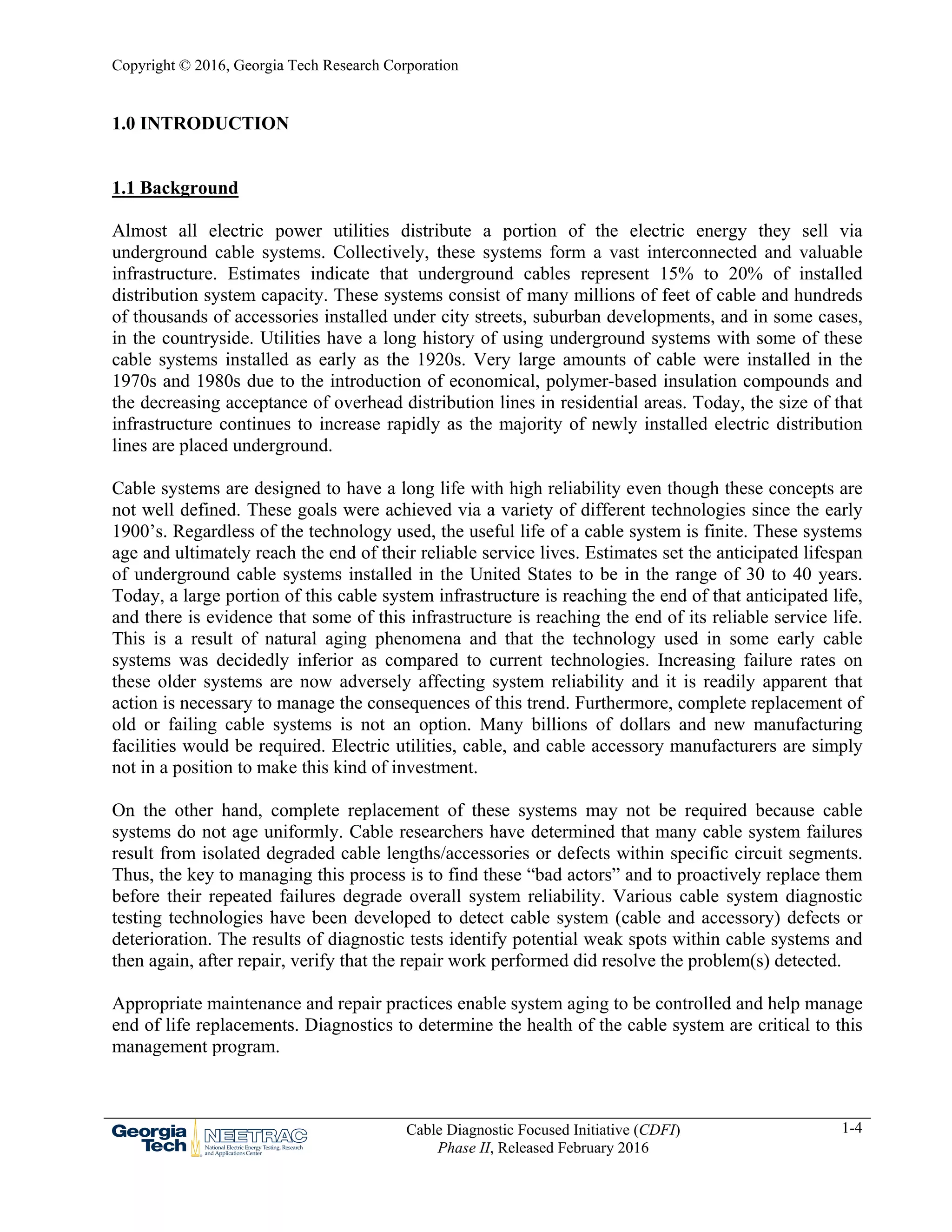 Copyright © 2016, Georgia Tech Research Corporation
Cable Diagnostic Focused Initiative (CDFI)
Phase II, Released February 2016
1-4
1.0 INTRODUCTION
1.1 Background
Almost all electric power utilities distribute a portion of the electric energy they sell via
underground cable systems. Collectively, these systems form a vast interconnected and valuable
infrastructure. Estimates indicate that underground cables represent 15% to 20% of installed
distribution system capacity. These systems consist of many millions of feet of cable and hundreds
of thousands of accessories installed under city streets, suburban developments, and in some cases,
in the countryside. Utilities have a long history of using underground systems with some of these
cable systems installed as early as the 1920s. Very large amounts of cable were installed in the
1970s and 1980s due to the introduction of economical, polymer-based insulation compounds and
the decreasing acceptance of overhead distribution lines in residential areas. Today, the size of that
infrastructure continues to increase rapidly as the majority of newly installed electric distribution
lines are placed underground.
Cable systems are designed to have a long life with high reliability even though these concepts are
not well defined. These goals were achieved via a variety of different technologies since the early
1900’s. Regardless of the technology used, the useful life of a cable system is finite. These systems
age and ultimately reach the end of their reliable service lives. Estimates set the anticipated lifespan
of underground cable systems installed in the United States to be in the range of 30 to 40 years.
Today, a large portion of this cable system infrastructure is reaching the end of that anticipated life,
and there is evidence that some of this infrastructure is reaching the end of its reliable service life.
This is a result of natural aging phenomena and that the technology used in some early cable
systems was decidedly inferior as compared to current technologies. Increasing failure rates on
these older systems are now adversely affecting system reliability and it is readily apparent that
action is necessary to manage the consequences of this trend. Furthermore, complete replacement of
old or failing cable systems is not an option. Many billions of dollars and new manufacturing
facilities would be required. Electric utilities, cable, and cable accessory manufacturers are simply
not in a position to make this kind of investment.
On the other hand, complete replacement of these systems may not be required because cable
systems do not age uniformly. Cable researchers have determined that many cable system failures
result from isolated degraded cable lengths/accessories or defects within specific circuit segments.
Thus, the key to managing this process is to find these “bad actors” and to proactively replace them
before their repeated failures degrade overall system reliability. Various cable system diagnostic
testing technologies have been developed to detect cable system (cable and accessory) defects or
deterioration. The results of diagnostic tests identify potential weak spots within cable systems and
then again, after repair, verify that the repair work performed did resolve the problem(s) detected.
Appropriate maintenance and repair practices enable system aging to be controlled and help manage
end of life replacements. Diagnostics to determine the health of the cable system are critical to this
management program.
 
