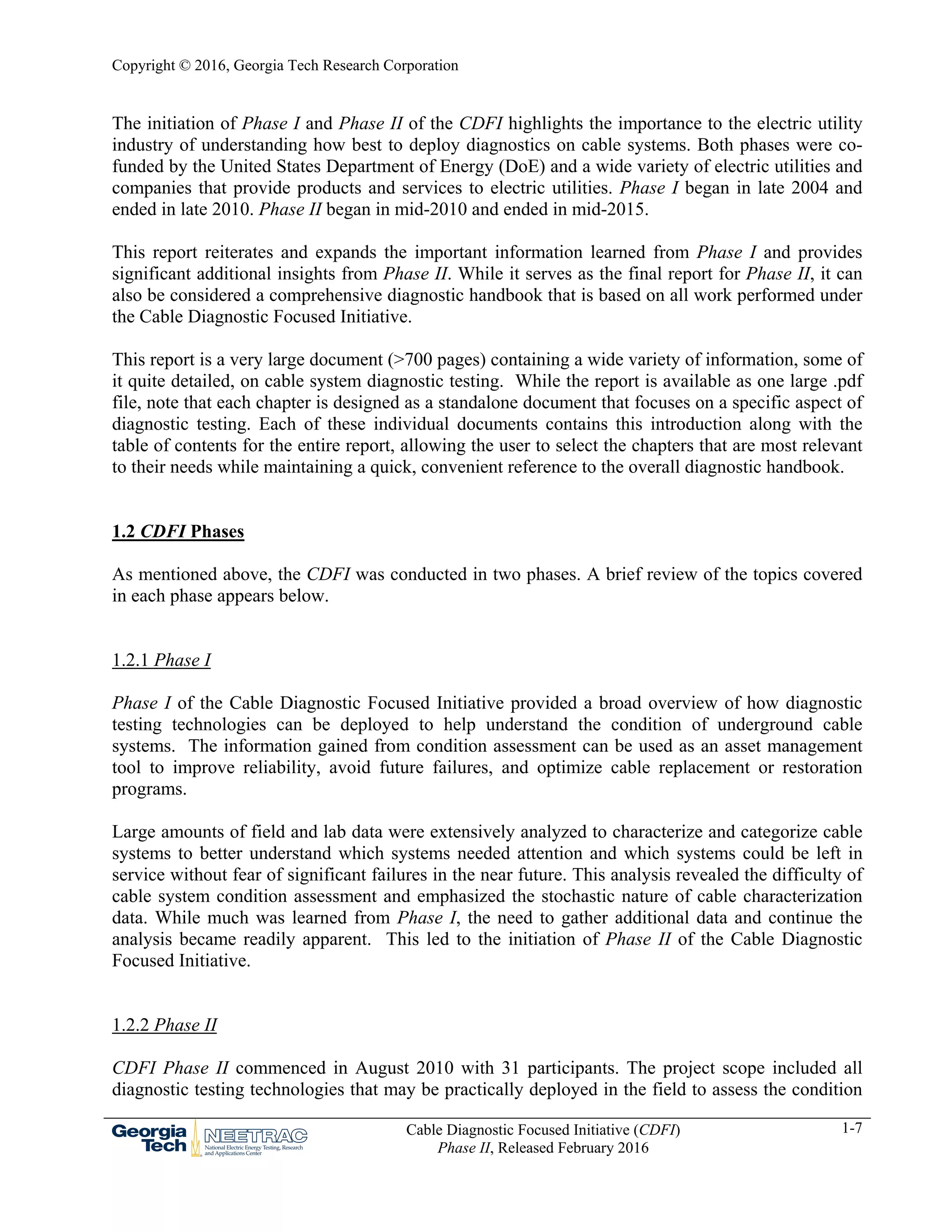 Copyright © 2016, Georgia Tech Research Corporation
Cable Diagnostic Focused Initiative (CDFI)
Phase II, Released February 2016
1-7
The initiation of Phase I and Phase II of the CDFI highlights the importance to the electric utility
industry of understanding how best to deploy diagnostics on cable systems. Both phases were co-
funded by the United States Department of Energy (DoE) and a wide variety of electric utilities and
companies that provide products and services to electric utilities. Phase I began in late 2004 and
ended in late 2010. Phase II began in mid-2010 and ended in mid-2015.
This report reiterates and expands the important information learned from Phase I and provides
significant additional insights from Phase II. While it serves as the final report for Phase II, it can
also be considered a comprehensive diagnostic handbook that is based on all work performed under
the Cable Diagnostic Focused Initiative.
This report is a very large document (>700 pages) containing a wide variety of information, some of
it quite detailed, on cable system diagnostic testing. While the report is available as one large .pdf
file, note that each chapter is designed as a standalone document that focuses on a specific aspect of
diagnostic testing. Each of these individual documents contains this introduction along with the
table of contents for the entire report, allowing the user to select the chapters that are most relevant
to their needs while maintaining a quick, convenient reference to the overall diagnostic handbook.
1.2 CDFI Phases
As mentioned above, the CDFI was conducted in two phases. A brief review of the topics covered
in each phase appears below.
1.2.1 Phase I
Phase I of the Cable Diagnostic Focused Initiative provided a broad overview of how diagnostic
testing technologies can be deployed to help understand the condition of underground cable
systems. The information gained from condition assessment can be used as an asset management
tool to improve reliability, avoid future failures, and optimize cable replacement or restoration
programs.
Large amounts of field and lab data were extensively analyzed to characterize and categorize cable
systems to better understand which systems needed attention and which systems could be left in
service without fear of significant failures in the near future. This analysis revealed the difficulty of
cable system condition assessment and emphasized the stochastic nature of cable characterization
data. While much was learned from Phase I, the need to gather additional data and continue the
analysis became readily apparent. This led to the initiation of Phase II of the Cable Diagnostic
Focused Initiative.
1.2.2 Phase II
CDFI Phase II commenced in August 2010 with 31 participants. The project scope included all
diagnostic testing technologies that may be practically deployed in the field to assess the condition
 