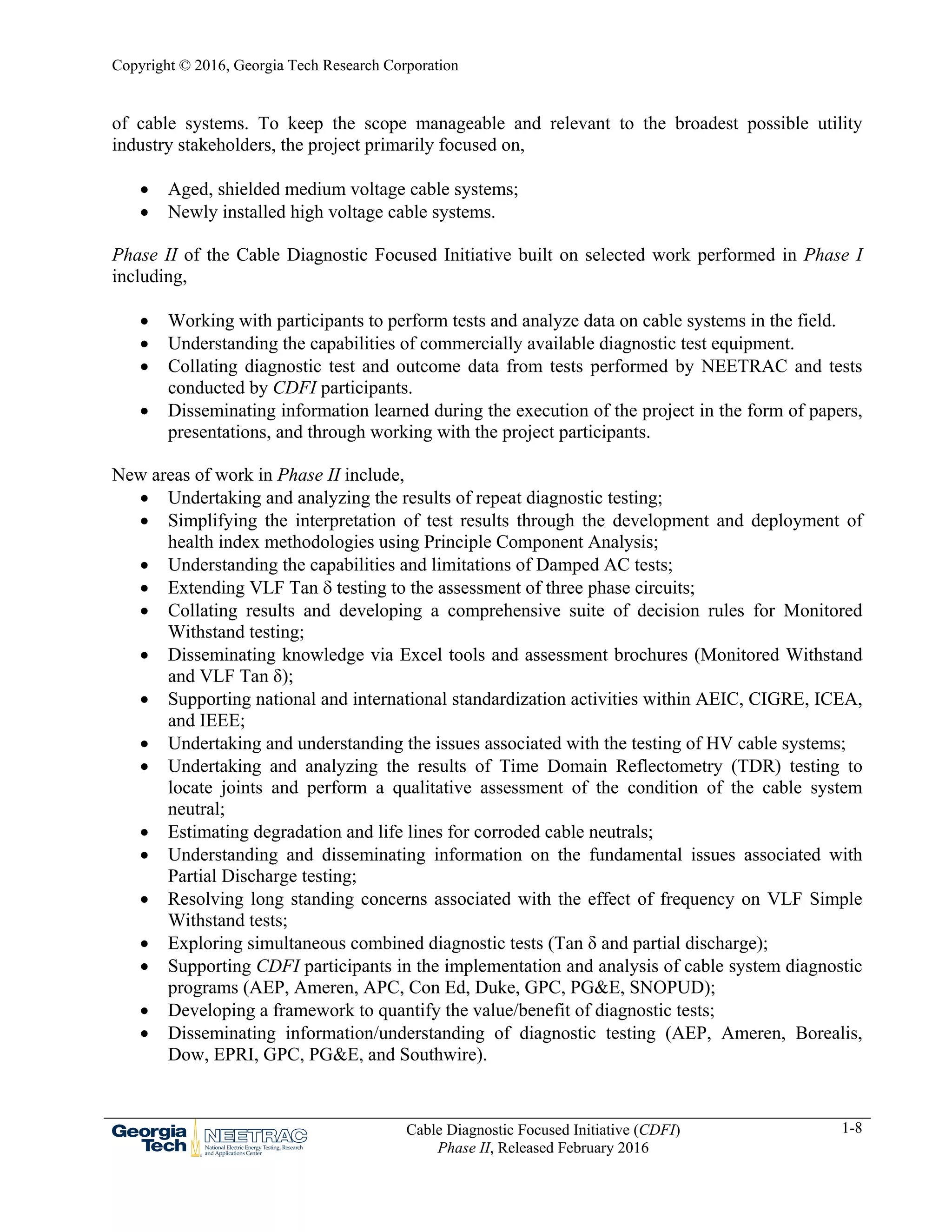 Copyright © 2016, Georgia Tech Research Corporation
Cable Diagnostic Focused Initiative (CDFI)
Phase II, Released February 2016
1-8
of cable systems. To keep the scope manageable and relevant to the broadest possible utility
industry stakeholders, the project primarily focused on,
 Aged, shielded medium voltage cable systems;
 Newly installed high voltage cable systems.
Phase II of the Cable Diagnostic Focused Initiative built on selected work performed in Phase I
including,
 Working with participants to perform tests and analyze data on cable systems in the field.
 Understanding the capabilities of commercially available diagnostic test equipment.
 Collating diagnostic test and outcome data from tests performed by NEETRAC and tests
conducted by CDFI participants.
 Disseminating information learned during the execution of the project in the form of papers,
presentations, and through working with the project participants.
New areas of work in Phase II include,
 Undertaking and analyzing the results of repeat diagnostic testing;
 Simplifying the interpretation of test results through the development and deployment of
health index methodologies using Principle Component Analysis;
 Understanding the capabilities and limitations of Damped AC tests;
 Extending VLF Tan  testing to the assessment of three phase circuits;
 Collating results and developing a comprehensive suite of decision rules for Monitored
Withstand testing;
 Disseminating knowledge via Excel tools and assessment brochures (Monitored Withstand
and VLF Tan δ);
 Supporting national and international standardization activities within AEIC, CIGRE, ICEA,
and IEEE;
 Undertaking and understanding the issues associated with the testing of HV cable systems;
 Undertaking and analyzing the results of Time Domain Reflectometry (TDR) testing to
locate joints and perform a qualitative assessment of the condition of the cable system
neutral;
 Estimating degradation and life lines for corroded cable neutrals;
 Understanding and disseminating information on the fundamental issues associated with
Partial Discharge testing;
 Resolving long standing concerns associated with the effect of frequency on VLF Simple
Withstand tests;
 Exploring simultaneous combined diagnostic tests (Tan δ and partial discharge);
 Supporting CDFI participants in the implementation and analysis of cable system diagnostic
programs (AEP, Ameren, APC, Con Ed, Duke, GPC, PG&E, SNOPUD);
 Developing a framework to quantify the value/benefit of diagnostic tests;
 Disseminating information/understanding of diagnostic testing (AEP, Ameren, Borealis,
Dow, EPRI, GPC, PG&E, and Southwire).
 