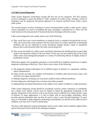 Copyright © 2016, Georgia Tech Research Corporation
Cable Diagnostic Focused Initiative (CDFI)
Phase II, Released February 2016
1-10
1.4 Cable System Diagnostics
Cable system diagnostic technologies usually fall into one of two categories. The first category
involves techniques to assess the global or “bulk” condition of a cable system. Though a variety of
techniques may be employed, the general approach is to measure electrical losses within a given
cable system.
The second category involves techniques to assess localized defects within a cable system. Again,
various techniques are used to accomplish this goal, including a withstand test to “blow out” the
weak location or the measurement of localized electrical discharges within the system.
Cable system diagnostic tests usually achieve one of the following:
a) They verify that a new circuit installation, or repaired circuit, is suitable to be placed into service.
Thus, the test provides some assurance that the circuit does not contain significant workmanship
problems and was not subjected to severe mechanical damage during a repair or installation
process that would adversely affect the cable system design life.
b) They assess the health of a cable system and thereby determine the likelihood that an aged cable
system will experience failures in the near future. In this case, the test could be part of an overall
cable system asset management program or a means of minimizing failures on highly critical or
problematic circuits.
While these appear to be straightforward goals, it can be difficult to establish exactly how to employ
diagnostic technologies effectively. This is due to one or more of the following:
a) The diagnostic testing technologies are in different stages of maturity (i.e. equipment, usability,
and/or interpretation).
b) Cable circuits are often very complex with branches or multiple cable and accessory types, each
with their own aging characteristics.
c) Multiple diagnostic techniques are sometimes needed to detect different problems.
d) Some diagnostic technologies have not been universally accepted.
e) Independently developed information on the subject is not widely available in a single document.
Cable system diagnostic testing should be considered a process (either continuous or scheduled),
not a single event. Ideally, circuits must be studied to match the appropriate technology to the
specific components in the circuit as well as any known circuit conditions (e.g. failure history, cause
of failures). In many applications, it is best to begin with an easy-to-apply technology, which
provides general information that can then be used to select a more focused technology. In many
cases, it is desirable to apply diagnostic technologies periodically over the life of the cable circuit to
establish, over time, how a circuit is performing.
The basic cable diagnostic testing technologies used to assess cable circuit conditions appear below
and are discussed in more detail in the subsequent chapters.
 
