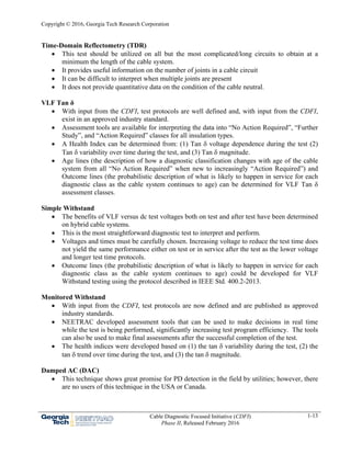 Copyright © 2016, Georgia Tech Research Corporation
Cable Diagnostic Focused Initiative (CDFI)
Phase II, Released February 2016
1-13
Time-Domain Reflectometry (TDR)
 This test should be utilized on all but the most complicated/long circuits to obtain at a
minimum the length of the cable system.
 It provides useful information on the number of joints in a cable circuit
 It can be difficult to interpret when multiple joints are present
 It does not provide quantitative data on the condition of the cable neutral.
VLF Tan δ
 With input from the CDFI, test protocols are well defined and, with input from the CDFI,
exist in an approved industry standard.
 Assessment tools are available for interpreting the data into “No Action Required”, “Further
Study”, and “Action Required” classes for all insulation types.
 A Health Index can be determined from: (1) Tan  voltage dependence during the test (2)
Tan  variability over time during the test, and (3) Tan  magnitude.
 Age lines (the description of how a diagnostic classification changes with age of the cable
system from all “No Action Required” when new to increasingly “Action Required”) and
Outcome lines (the probabilistic description of what is likely to happen in service for each
diagnostic class as the cable system continues to age) can be determined for VLF Tan δ
assessment classes.
Simple Withstand
 The benefits of VLF versus dc test voltages both on test and after test have been determined
on hybrid cable systems.
 This is the most straightforward diagnostic test to interpret and perform.
 Voltages and times must be carefully chosen. Increasing voltage to reduce the test time does
not yield the same performance either on test or in service after the test as the lower voltage
and longer test time protocols.
 Outcome lines (the probabilistic description of what is likely to happen in service for each
diagnostic class as the cable system continues to age) could be developed for VLF
Withstand testing using the protocol described in IEEE Std. 400.2-2013.
Monitored Withstand
 With input from the CDFI, test protocols are now defined and are published as approved
industry standards.
 NEETRAC developed assessment tools that can be used to make decisions in real time
while the test is being performed, significantly increasing test program efficiency. The tools
can also be used to make final assessments after the successful completion of the test.
 The health indices were developed based on (1) the tan  variability during the test, (2) the
tan  trend over time during the test, and (3) the tan  magnitude.
Damped AC (DAC)
 This technique shows great promise for PD detection in the field by utilities; however, there
are no users of this technique in the USA or Canada.
 