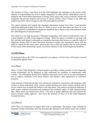 Copyright © 2016, Georgia Tech Research Corporation
Cable Diagnostic Focused Initiative (CDFI)
Phase II, Released February 2016
1-7
The initiation of Phase I and Phase II of the CDFI highlights the importance to the electric utility
industry of understanding how best to deploy diagnostics on cable systems. Both phases were co-
funded by the United States Department of Energy (DoE) and a wide variety of electric utilities and
companies that provide products and services to electric utilities. Phase I began in late 2004 and
ended in late 2010. Phase II began in mid-2010 and ended in mid-2015.
This report reiterates and expands the important information learned from Phase I and provides
significant additional insights from Phase II. While it serves as the final report for Phase II, it can
also be considered a comprehensive diagnostic handbook that is based on all work performed under
the Cable Diagnostic Focused Initiative.
This report is a very large document (>700 pages) containing a wide variety of information, some of
it quite detailed, on cable system diagnostic testing. While the report is available as one large .pdf
file, note that each chapter is designed as a standalone document that focuses on a specific aspect of
diagnostic testing. Each of these individual documents contains this introduction along with the
table of contents for the entire report, allowing the user to select the chapters that are most relevant
to their needs while maintaining a quick, convenient reference to the overall diagnostic handbook.
1.2 CDFI Phases
As mentioned above, the CDFI was conducted in two phases. A brief review of the topics covered
in each phase appears below.
1.2.1 Phase I
Phase I of the Cable Diagnostic Focused Initiative provided a broad overview of how diagnostic
testing technologies can be deployed to help understand the condition of underground cable
systems. The information gained from condition assessment can be used as an asset management
tool to improve reliability, avoid future failures, and optimize cable replacement or restoration
programs.
Large amounts of field and lab data were extensively analyzed to characterize and categorize cable
systems to better understand which systems needed attention and which systems could be left in
service without fear of significant failures in the near future. This analysis revealed the difficulty of
cable system condition assessment and emphasized the stochastic nature of cable characterization
data. While much was learned from Phase I, the need to gather additional data and continue the
analysis became readily apparent. This led to the initiation of Phase II of the Cable Diagnostic
Focused Initiative.
1.2.2 Phase II
CDFI Phase II commenced in August 2010 with 31 participants. The project scope included all
diagnostic testing technologies that may be practically deployed in the field to assess the condition
 