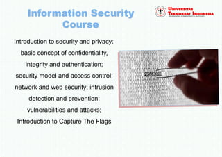Introduction to security and privacy;
basic concept of confidentiality,
integrity and authentication;
security model and access control;
network and web security; intrusion
detection and prevention;
vulnerabilities and attacks;
Introduction to Capture The Flags
 