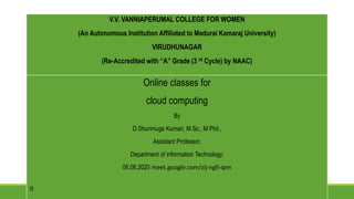 V.V. VANNIAPERUMAL COLLEGE FOR WOMEN
(An Autonomous Institution Affiliated to Madurai Kamaraj University)
VIRUDHUNAGAR
(Re-Accredited with “A” Grade (3 rd Cycle) by NAAC)
Online classes for
cloud computing
By
D.Shunmuga Kumari, M.Sc., M.Phil.,
Assistant Professor,
Department of information Technology,
06.08.2020 meet.google.com/zij-ngfi-ipm
V.V. VANNIAPERUMAL COLLEGE FOR WOMEN
(An Autonomous Institution Affiliated to Madurai Kamaraj University)
VIRUDHUNAGAR
(Re-Accredited with “A” Grade (3 rd Cycle) by NAAC)
 