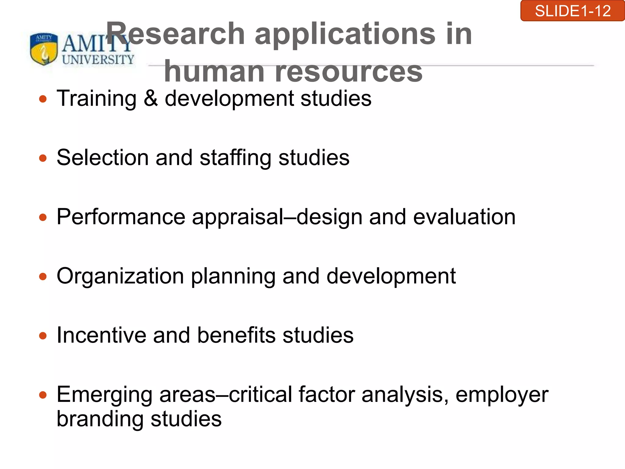 Research applications in
human resources
 Training & development studies
 Selection and staffing studies
 Performance appraisal–design and evaluation
 Organization planning and development
 Incentive and benefits studies
 Emerging areas–critical factor analysis, employer
branding studies
SLIDE1-12
 
