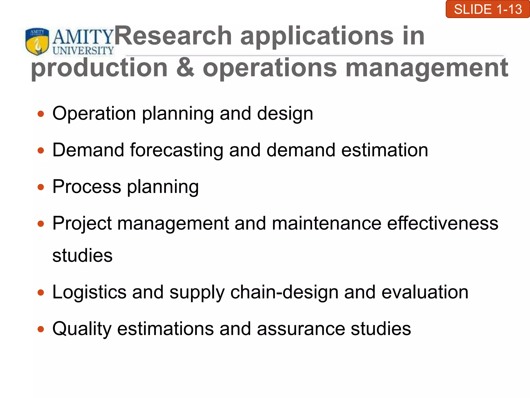 Research applications in
production & operations management
 Operation planning and design
 Demand forecasting and demand estimation
 Process planning
 Project management and maintenance effectiveness
studies
 Logistics and supply chain-design and evaluation
 Quality estimations and assurance studies
SLIDE 1-13
 