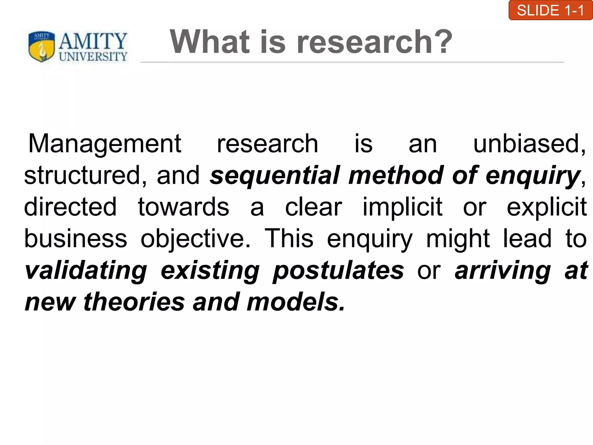 What is research?
Management research is an unbiased,
structured, and sequential method of enquiry,
directed towards a clear implicit or explicit
business objective. This enquiry might lead to
validating existing postulates or arriving at
new theories and models.
SLIDE 1-1
 