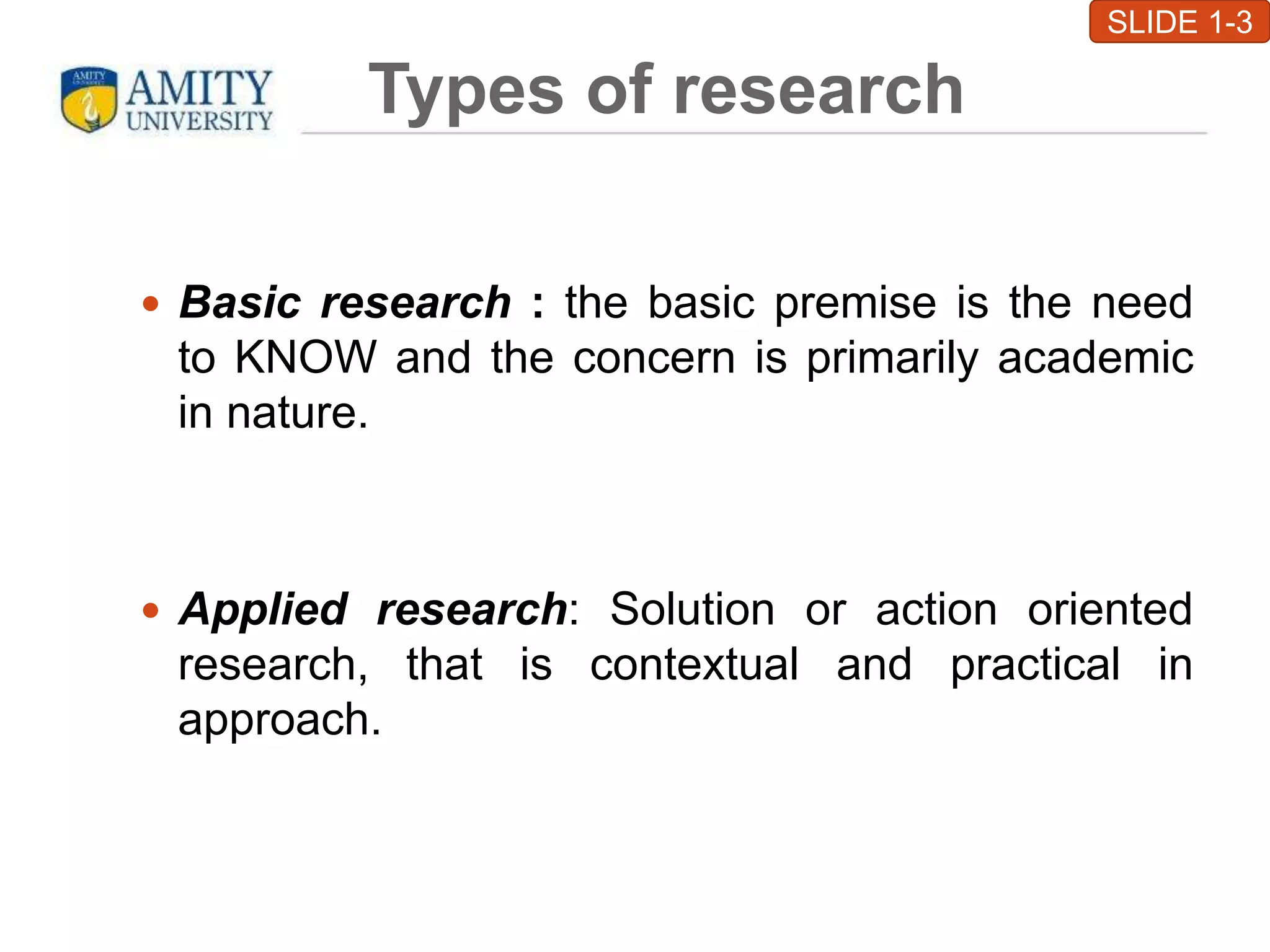 Types of research
 Basic research : the basic premise is the need
to KNOW and the concern is primarily academic
in nature.
 Applied research: Solution or action oriented
research, that is contextual and practical in
approach.
SLIDE 1-3
 