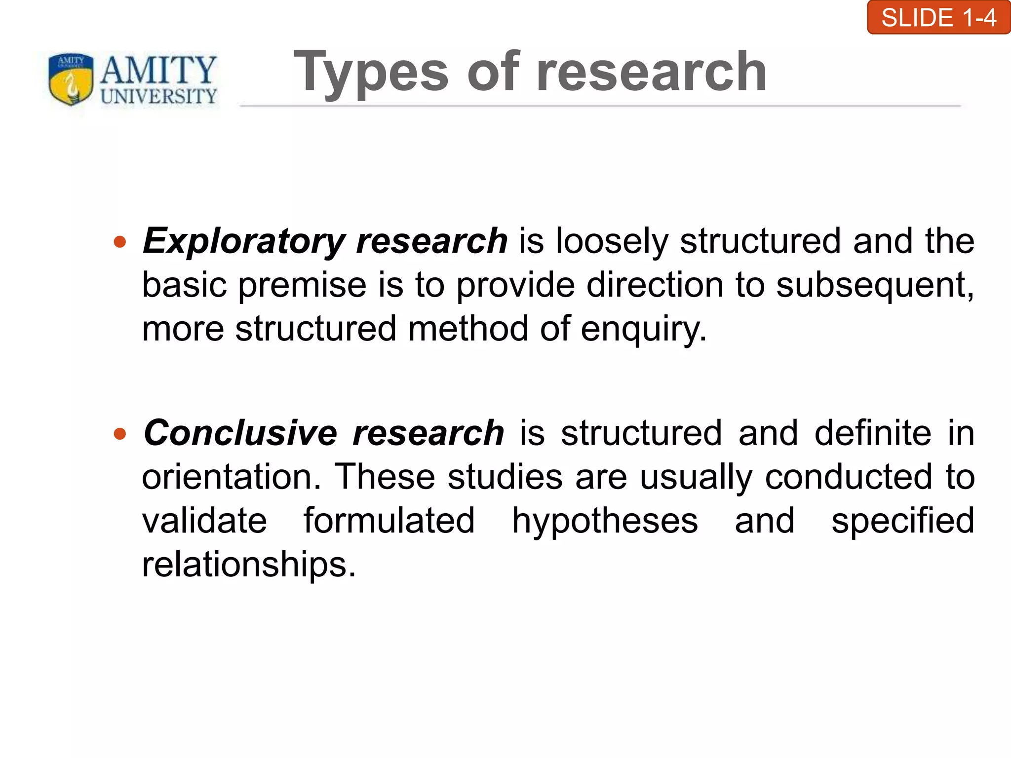 Types of research
 Exploratory research is loosely structured and the
basic premise is to provide direction to subsequent,
more structured method of enquiry.
 Conclusive research is structured and definite in
orientation. These studies are usually conducted to
validate formulated hypotheses and specified
relationships.
SLIDE 1-4
 