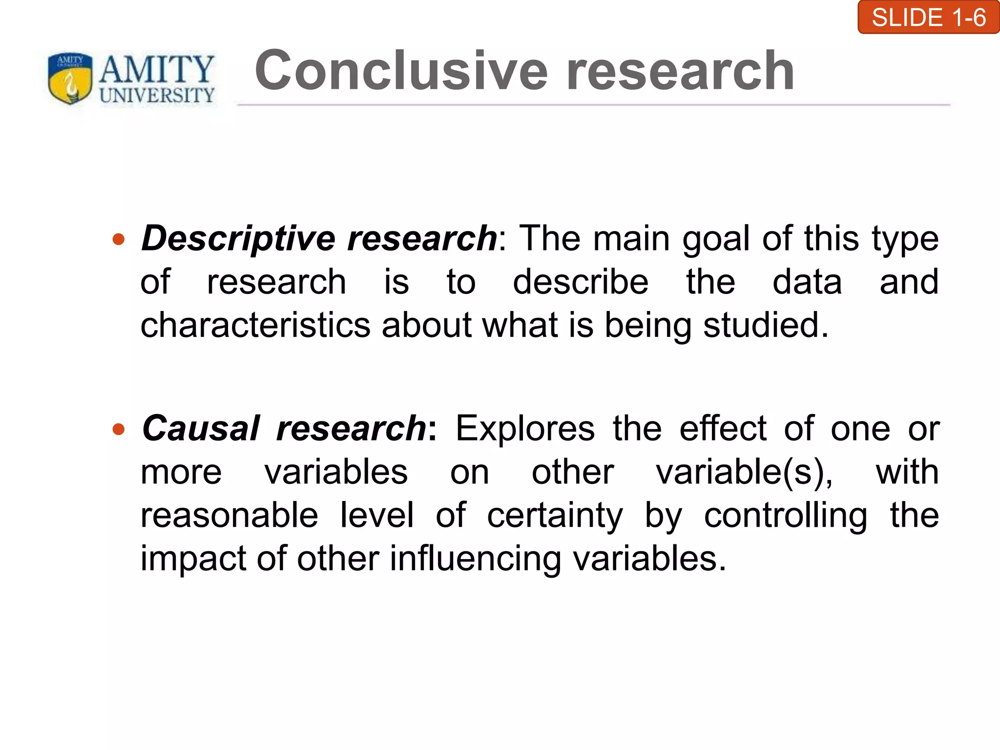 Conclusive research
 Descriptive research: The main goal of this type
of research is to describe the data and
characteristics about what is being studied.
 Causal research: Explores the effect of one or
more variables on other variable(s), with
reasonable level of certainty by controlling the
impact of other influencing variables.
SLIDE 1-6
 