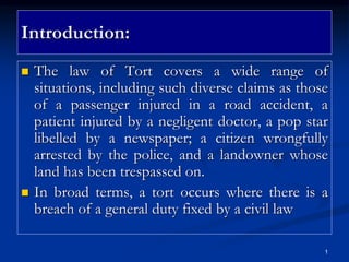 1
Introduction:
 The law of Tort covers a wide range of
situations, including such diverse claims as those
of a passenger injured in a road accident, a
patient injured by a negligent doctor, a pop star
libelled by a newspaper; a citizen wrongfully
arrested by the police, and a landowner whose
land has been trespassed on.
 In broad terms, a tort occurs where there is a
breach of a general duty fixed by a civil law
 