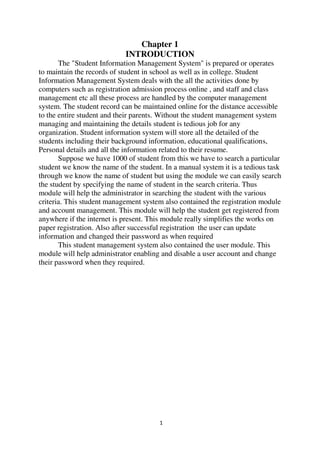 1
Chapter 1
INTRODUCTION
The "Student Information Management System" is prepared or operates
to maintain the records of student in school as well as in college. Student
Information Management System deals with the all the activities done by
computers such as registration admission process online , and staff and class
management etc all these process are handled by the computer management
system. The student record can be maintained online for the distance accessible
to the entire student and their parents. Without the student management system
managing and maintaining the details student is tedious job for any
organization. Student information system will store all the detailed of the
students including their background information, educational qualifications,
Personal details and all the information related to their resume.
Suppose we have 1000 of student from this we have to search a particular
student we know the name of the student. In a manual system it is a tedious task
through we know the name of student but using the module we can easily search
the student by specifying the name of student in the search criteria. Thus
module will help the administrator in searching the student with the various
criteria. This student management system also contained the registration module
and account management. This module will help the student get registered from
anywhere if the internet is present. This module really simplifies the works on
paper registration. Also after successful registration the user can update
information and changed their password as when required
This student management system also contained the user module. This
module will help administrator enabling and disable a user account and change
their password when they required.
 