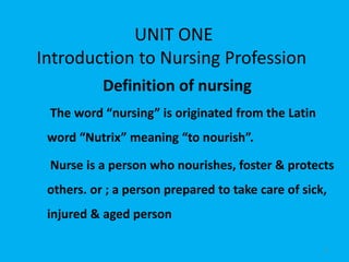 UNIT ONE
Introduction to Nursing Profession
Definition of nursing
The word “nursing” is originated from the Latin
word “Nutrix” meaning “to nourish”.
Nurse is a person who nourishes, foster & protects
others. or ; a person prepared to take care of sick,
injured & aged person
1
 
