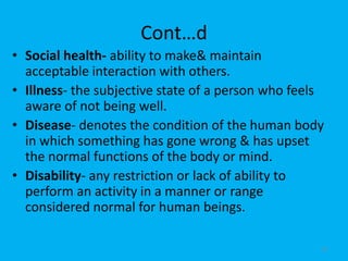 Cont…d
• Social health- ability to make& maintain
acceptable interaction with others.
• Illness- the subjective state of a person who feels
aware of not being well.
• Disease- denotes the condition of the human body
in which something has gone wrong & has upset
the normal functions of the body or mind.
• Disability- any restriction or lack of ability to
perform an activity in a manner or range
considered normal for human beings.
10
 