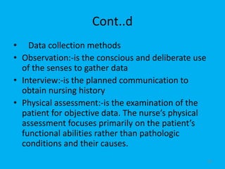 Cont..d
• Data collection methods
• Observation:-is the conscious and deliberate use
of the senses to gather data
• Interview:-is the planned communication to
obtain nursing history
• Physical assessment:-is the examination of the
patient for objective data. The nurse’s physical
assessment focuses primarily on the patient’s
functional abilities rather than pathologic
conditions and their causes.
26
 