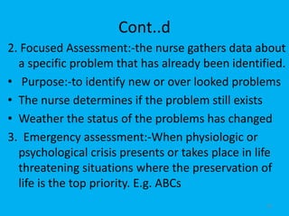 Cont..d
2. Focused Assessment:-the nurse gathers data about
a specific problem that has already been identified.
• Purpose:-to identify new or over looked problems
• The nurse determines if the problem still exists
• Weather the status of the problems has changed
3. Emergency assessment:-When physiologic or
psychological crisis presents or takes place in life
threatening situations where the preservation of
life is the top priority. E.g. ABCs
29
 
