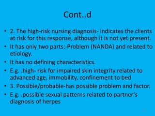 Cont..d
• 2. The high-risk nursing diagnosis- indicates the clients
at risk for this response, although it is not yet present.
• It has only two parts:-Problem (NANDA) and related to
etiology.
• It has no defining characteristics.
• E.g. .high- risk for impaired skin integrity related to
advanced age, immobility, confinement to bed
• 3. Possible/probable-has possible problem and factor.
• E.g. .possible sexual patterns related to partner’s
diagnosis of herpes
37
 