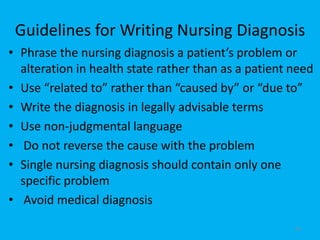 Guidelines for Writing Nursing Diagnosis
• Phrase the nursing diagnosis a patient’s problem or
alteration in health state rather than as a patient need
• Use “related to” rather than “caused by” or “due to”
• Write the diagnosis in legally advisable terms
• Use non-judgmental language
• Do not reverse the cause with the problem
• Single nursing diagnosis should contain only one
specific problem
• Avoid medical diagnosis
40
 